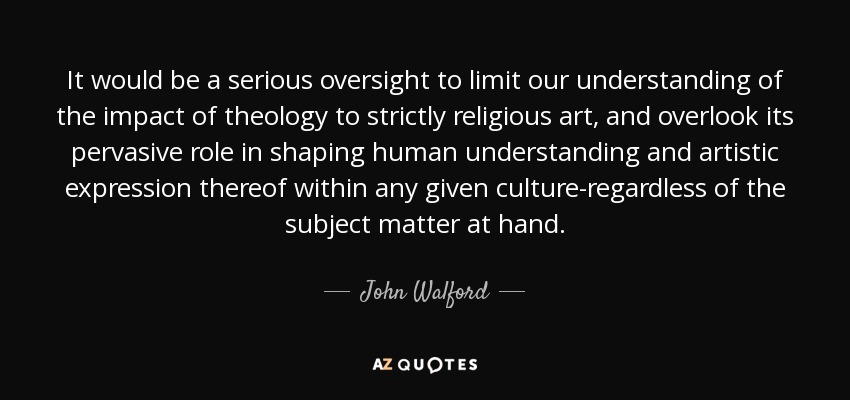 It would be a serious oversight to limit our understanding of the impact of theology to strictly religious art, and overlook its pervasive role in shaping human understanding and artistic expression thereof within any given culture-regardless of the subject matter at hand. - John Walford