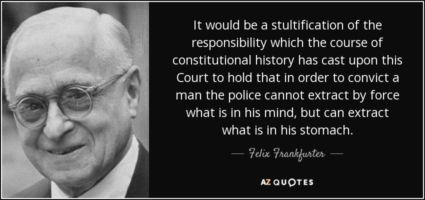 It would be a stultification of the responsibility which the course of constitutional history has cast upon this Court to hold that in order to convict a man the police cannot extract by force what is in his mind, but can extract what is in his stomach. - Felix Frankfurter
