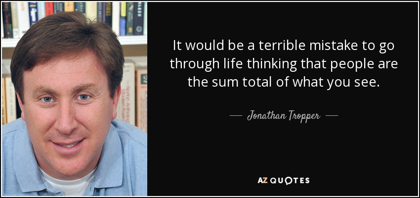 It would be a terrible mistake to go through life thinking that people are the sum total of what you see. - Jonathan Tropper