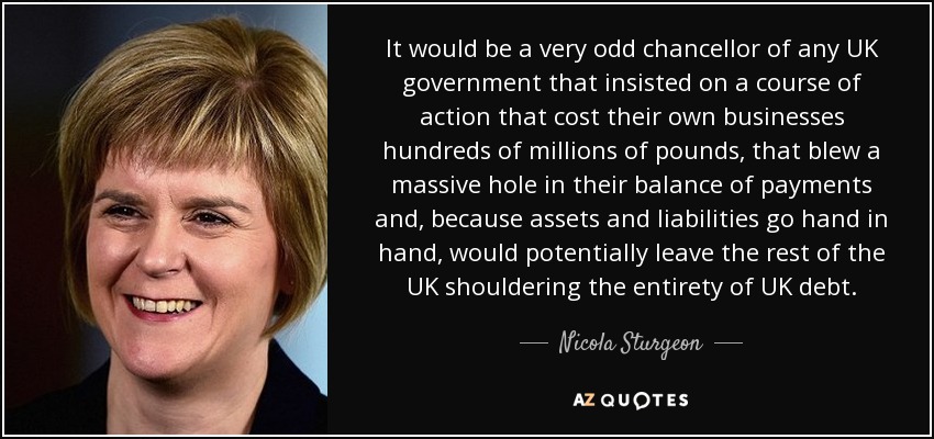 It would be a very odd chancellor of any UK government that insisted on a course of action that cost their own businesses hundreds of millions of pounds, that blew a massive hole in their balance of payments and, because assets and liabilities go hand in hand, would potentially leave the rest of the UK shouldering the entirety of UK debt. - Nicola Sturgeon