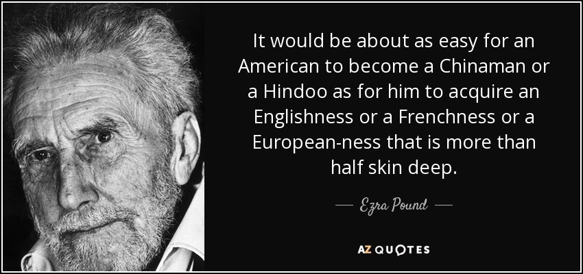 It would be about as easy for an American to become a Chinaman or a Hindoo as for him to acquire an Englishness or a Frenchness or a European-ness that is more than half skin deep. - Ezra Pound