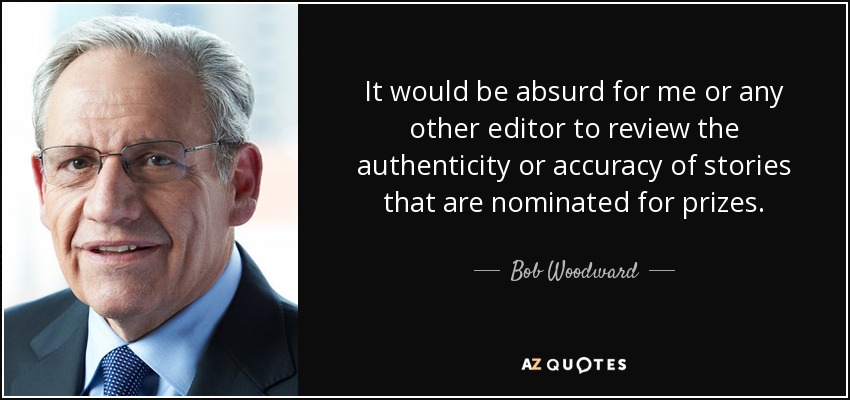 It would be absurd for me or any other editor to review the authenticity or accuracy of stories that are nominated for prizes. - Bob Woodward