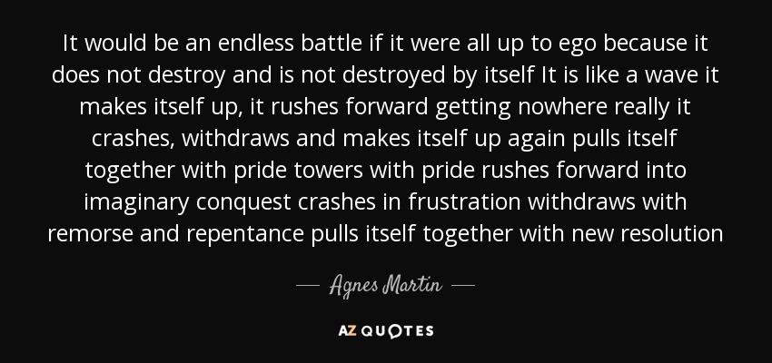 It would be an endless battle if it were all up to ego because it does not destroy and is not destroyed by itself It is like a wave it makes itself up, it rushes forward getting nowhere really it crashes, withdraws and makes itself up again pulls itself together with pride towers with pride rushes forward into imaginary conquest crashes in frustration withdraws with remorse and repentance pulls itself together with new resolution - Agnes Martin