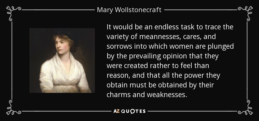 It would be an endless task to trace the variety of meannesses, cares, and sorrows into which women are plunged by the prevailing opinion that they were created rather to feel than reason, and that all the power they obtain must be obtained by their charms and weaknesses. - Mary Wollstonecraft