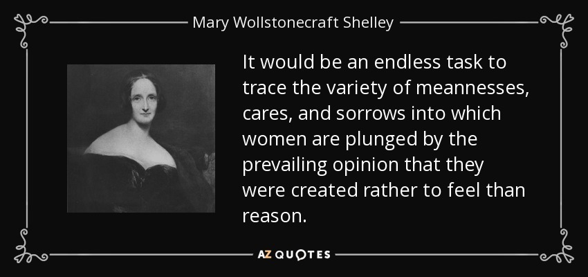 It would be an endless task to trace the variety of meannesses, cares, and sorrows into which women are plunged by the prevailing opinion that they were created rather to feel than reason. - Mary Wollstonecraft Shelley
