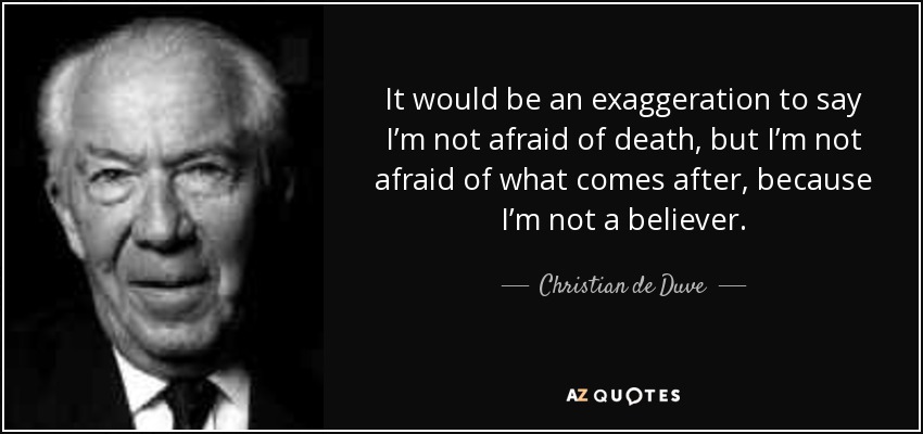 It would be an exaggeration to say I’m not afraid of death, but I’m not afraid of what comes after, because I’m not a believer. - Christian de Duve