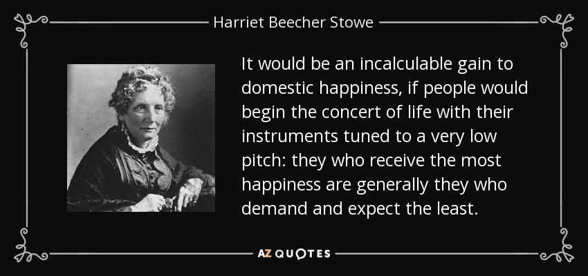 It would be an incalculable gain to domestic happiness, if people would begin the concert of life with their instruments tuned to a very low pitch: they who receive the most happiness are generally they who demand and expect the least. - Harriet Beecher Stowe
