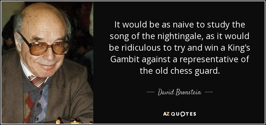 It would be as naive to study the song of the nightingale, as it would be ridiculous to try and win a King's Gambit against a representative of the old chess guard. - David Bronstein