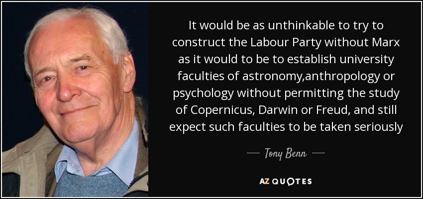It would be as unthinkable to try to construct the Labour Party without Marx as it would to be to establish university faculties of astronomy,anthropology or psychology without permitting the study of Copernicus, Darwin or Freud, and still expect such faculties to be taken seriously - Tony Benn