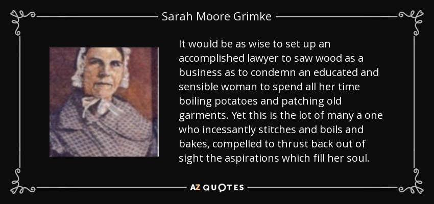 It would be as wise to set up an accomplished lawyer to saw wood as a business as to condemn an educated and sensible woman to spend all her time boiling potatoes and patching old garments. Yet this is the lot of many a one who incessantly stitches and boils and bakes, compelled to thrust back out of sight the aspirations which fill her soul. - Sarah Moore Grimke