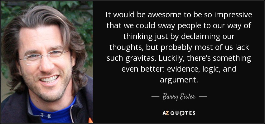 It would be awesome to be so impressive that we could sway people to our way of thinking just by declaiming our thoughts, but probably most of us lack such gravitas. Luckily, there's something even better: evidence, logic, and argument. - Barry Eisler