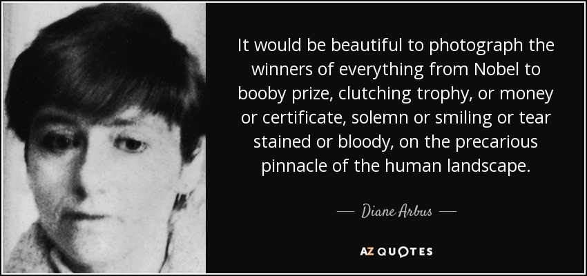 It would be beautiful to photograph the winners of everything from Nobel to booby prize, clutching trophy, or money or certificate, solemn or smiling or tear stained or bloody, on the precarious pinnacle of the human landscape. - Diane Arbus
