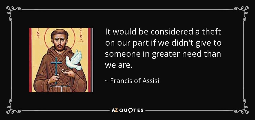 It would be considered a theft on our part if we didn't give to someone in greater need than we are. - Francis of Assisi