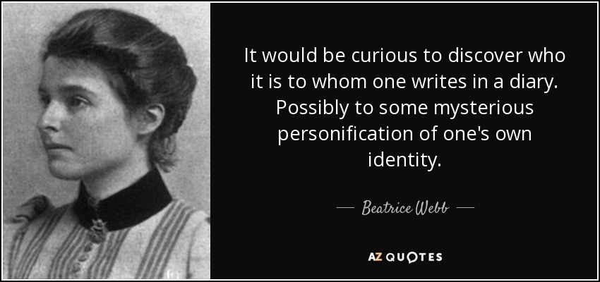 It would be curious to discover who it is to whom one writes in a diary. Possibly to some mysterious personification of one's own identity. - Beatrice Webb