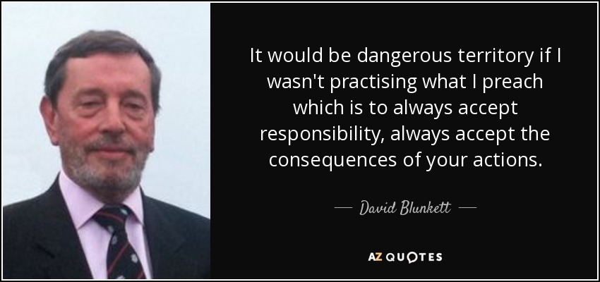 It would be dangerous territory if I wasn't practising what I preach which is to always accept responsibility, always accept the consequences of your actions. - David Blunkett