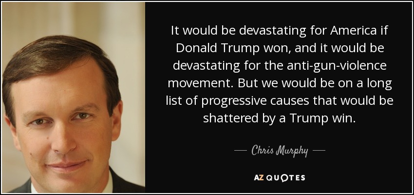 It would be devastating for America if Donald Trump won, and it would be devastating for the anti-gun-violence movement. But we would be on a long list of progressive causes that would be shattered by a Trump win. - Chris Murphy