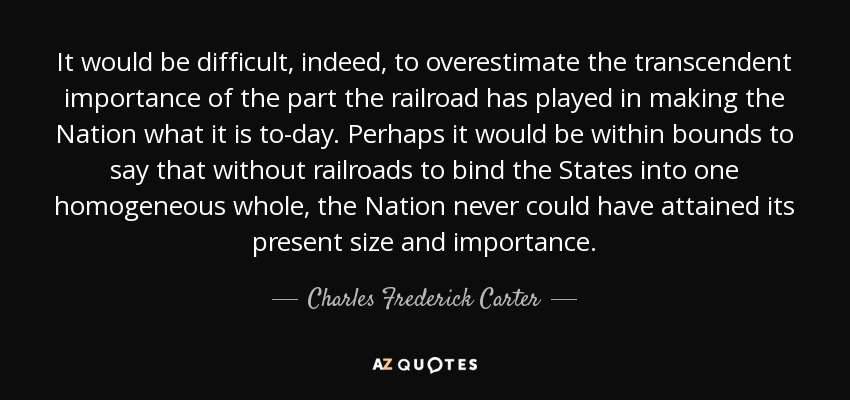 It would be difficult, indeed, to overestimate the transcendent importance of the part the railroad has played in making the Nation what it is to-day. Perhaps it would be within bounds to say that without railroads to bind the States into one homogeneous whole, the Nation never could have attained its present size and importance. - Charles Frederick Carter