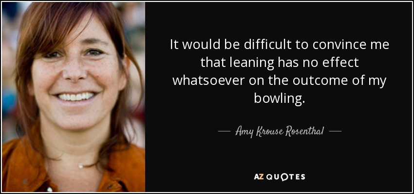 It would be difficult to convince me that leaning has no effect whatsoever on the outcome of my bowling. - Amy Krouse Rosenthal