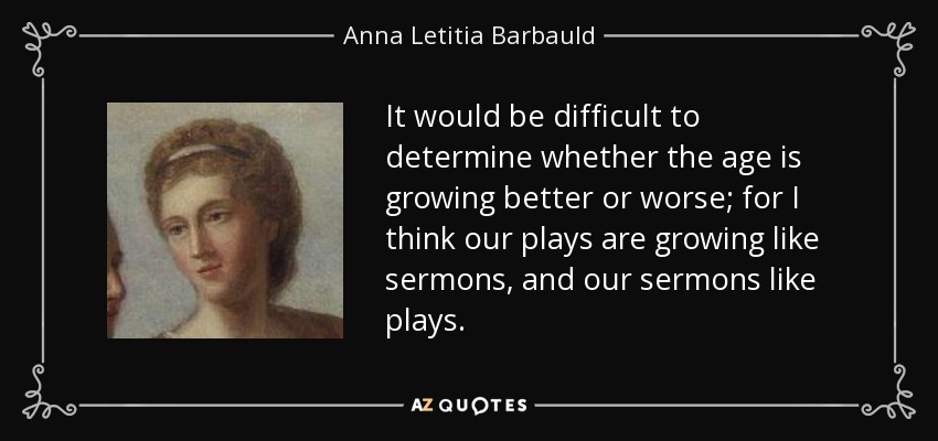 It would be difficult to determine whether the age is growing better or worse; for I think our plays are growing like sermons, and our sermons like plays. - Anna Letitia Barbauld