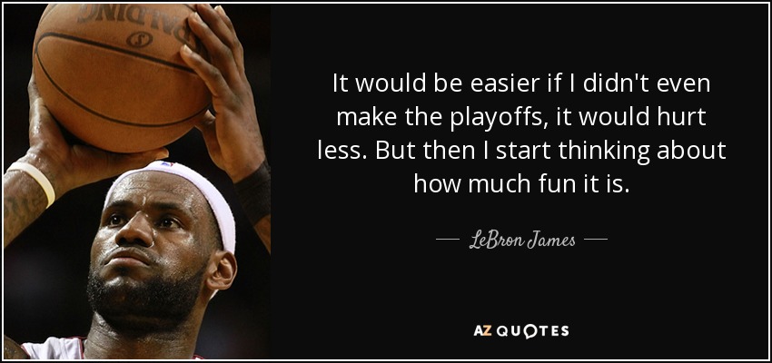 It would be easier if I didn't even make the playoffs, it would hurt less. But then I start thinking about how much fun it is. - LeBron James