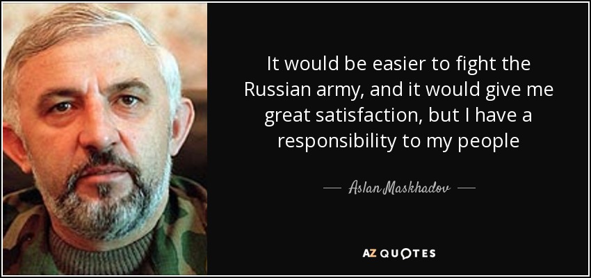 It would be easier to fight the Russian army, and it would give me great satisfaction, but I have a responsibility to my people - Aslan Maskhadov