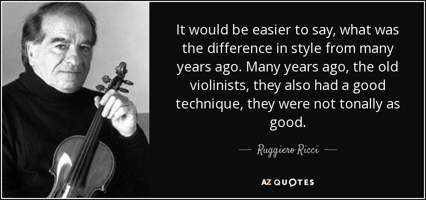 It would be easier to say, what was the difference in style from many years ago. Many years ago, the old violinists, they also had a good technique, they were not tonally as good. - Ruggiero Ricci
