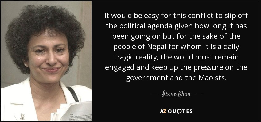 It would be easy for this conflict to slip off the political agenda given how long it has been going on but for the sake of the people of Nepal for whom it is a daily tragic reality, the world must remain engaged and keep up the pressure on the government and the Maoists. - Irene Khan