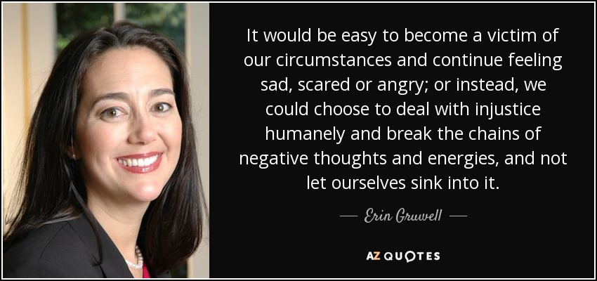 It would be easy to become a victim of our circumstances and continue feeling sad, scared or angry; or instead, we could choose to deal with injustice humanely and break the chains of negative thoughts and energies, and not let ourselves sink into it. - Erin Gruwell