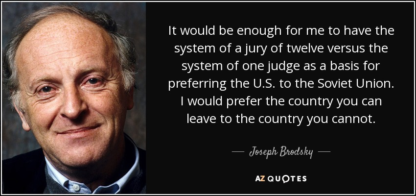 It would be enough for me to have the system of a jury of twelve versus the system of one judge as a basis for preferring the U.S. to the Soviet Union. I would prefer the country you can leave to the country you cannot. - Joseph Brodsky