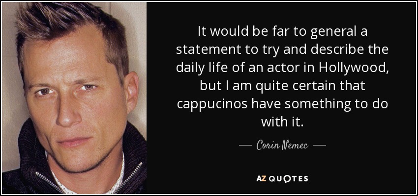 It would be far to general a statement to try and describe the daily life of an actor in Hollywood, but I am quite certain that cappucinos have something to do with it. - Corin Nemec