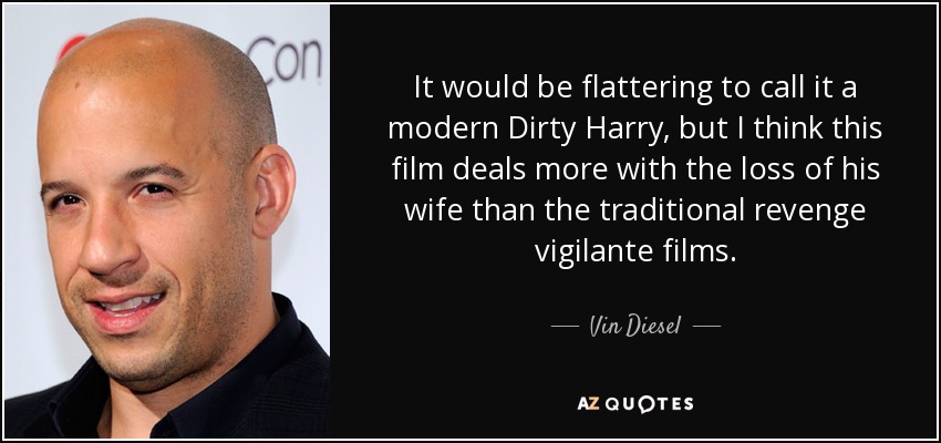 It would be flattering to call it a modern Dirty Harry, but I think this film deals more with the loss of his wife than the traditional revenge vigilante films. - Vin Diesel