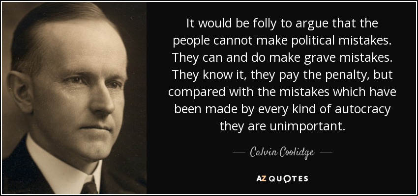 It would be folly to argue that the people cannot make political mistakes. They can and do make grave mistakes. They know it, they pay the penalty, but compared with the mistakes which have been made by every kind of autocracy they are unimportant. - Calvin Coolidge