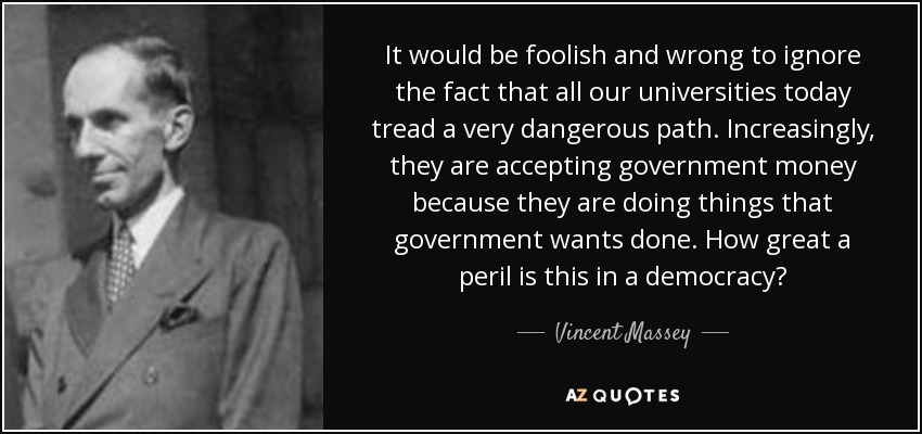 It would be foolish and wrong to ignore the fact that all our universities today tread a very dangerous path. Increasingly, they are accepting government money because they are doing things that government wants done. How great a peril is this in a democracy? - Vincent Massey