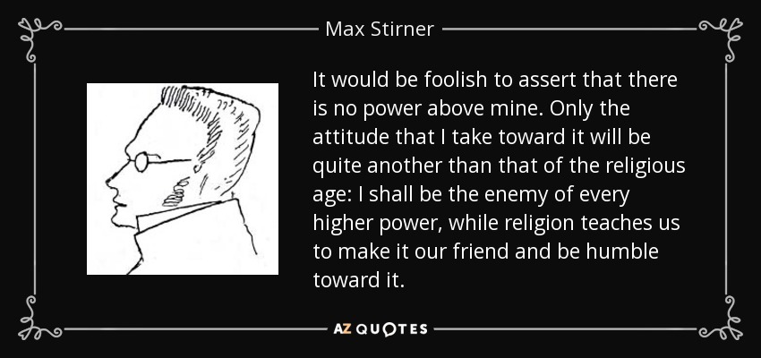 It would be foolish to assert that there is no power above mine. Only the attitude that I take toward it will be quite another than that of the religious age: I shall be the enemy of every higher power, while religion teaches us to make it our friend and be humble toward it. - Max Stirner