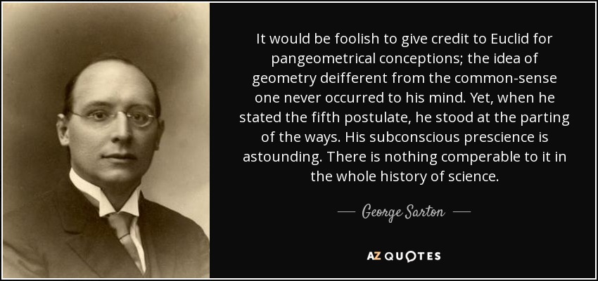 It would be foolish to give credit to Euclid for pangeometrical conceptions; the idea of geometry deifferent from the common-sense one never occurred to his mind. Yet, when he stated the fifth postulate, he stood at the parting of the ways. His subconscious prescience is astounding. There is nothing comperable to it in the whole history of science. - George Sarton