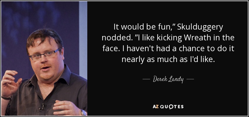 It would be fun,” Skulduggery nodded. ”I like kicking Wreath in the face. I haven't had a chance to do it nearly as much as I'd like. - Derek Landy