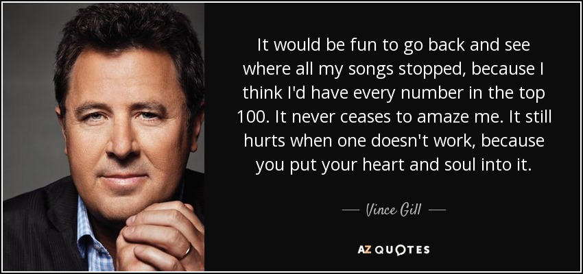 It would be fun to go back and see where all my songs stopped, because I think I'd have every number in the top 100. It never ceases to amaze me. It still hurts when one doesn't work, because you put your heart and soul into it. - Vince Gill