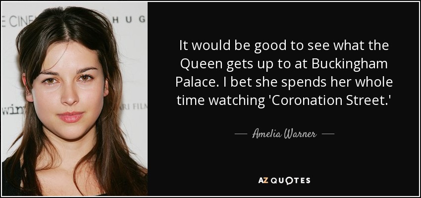It would be good to see what the Queen gets up to at Buckingham Palace. I bet she spends her whole time watching 'Coronation Street.' - Amelia Warner
