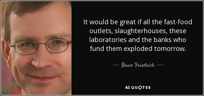 It would be great if all the fast-food outlets, slaughterhouses, these laboratories and the banks who fund them exploded tomorrow. - Bruce Friedrich