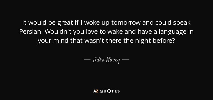 It would be great if I woke up tomorrow and could speak Persian. Wouldn't you love to wake and have a language in your mind that wasn't there the night before? - Idra Novey