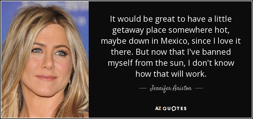 It would be great to have a little getaway place somewhere hot, maybe down in Mexico, since I love it there. But now that I've banned myself from the sun, I don't know how that will work. - Jennifer Aniston