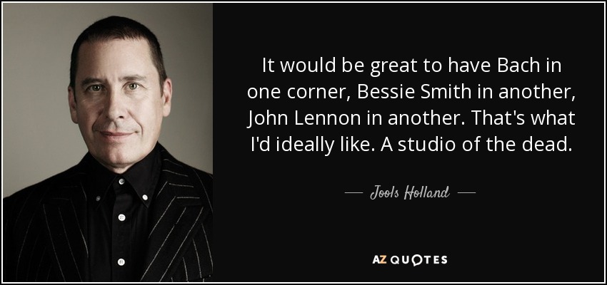 It would be great to have Bach in one corner, Bessie Smith in another, John Lennon in another. That's what I'd ideally like. A studio of the dead. - Jools Holland
