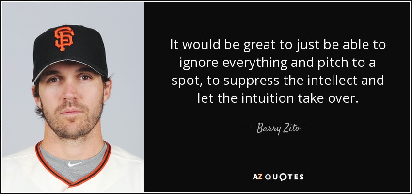 It would be great to just be able to ignore everything and pitch to a spot, to suppress the intellect and let the intuition take over. - Barry Zito