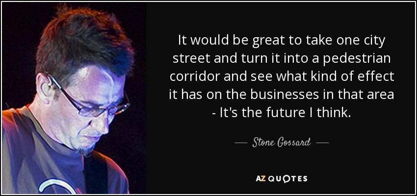 It would be great to take one city street and turn it into a pedestrian corridor and see what kind of effect it has on the businesses in that area - It's the future I think. - Stone Gossard