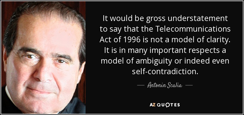 It would be gross understatement to say that the Telecommunications Act of 1996 is not a model of clarity. It is in many important respects a model of ambiguity or indeed even self-contradiction. - Antonin Scalia