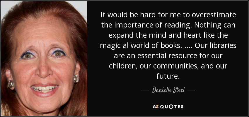 It would be hard for me to overestimate the importance of reading. Nothing can expand the mind and heart like the magic al world of books. .... Our libraries are an essential resource for our children, our communities, and our future. - Danielle Steel