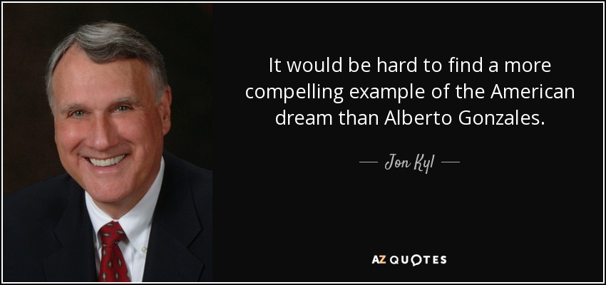 It would be hard to find a more compelling example of the American dream than Alberto Gonzales. - Jon Kyl