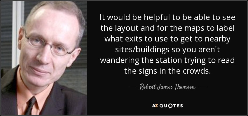 It would be helpful to be able to see the layout and for the maps to label what exits to use to get to nearby sites/buildings so you aren't wandering the station trying to read the signs in the crowds. - Robert James Thomson