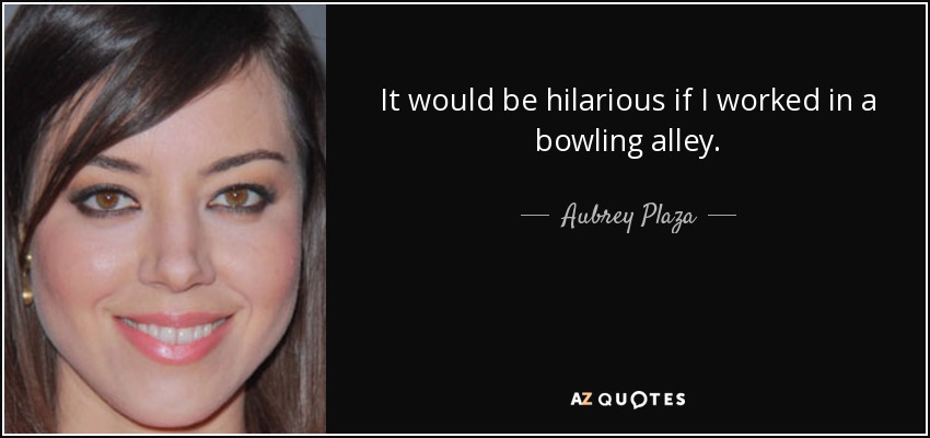 It would be hilarious if I worked in a bowling alley. - Aubrey Plaza