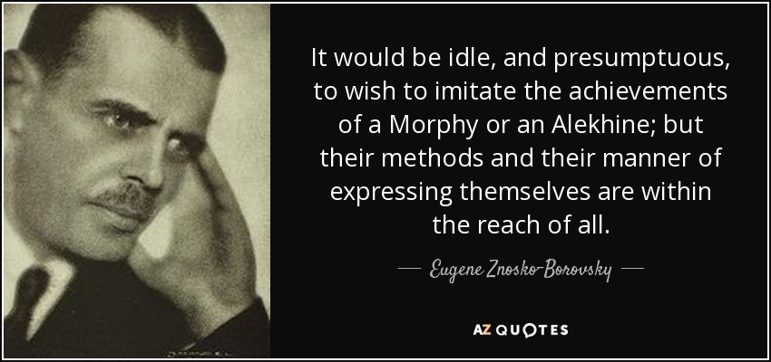 It would be idle, and presumptuous, to wish to imitate the achievements of a Morphy or an Alekhine; but their methods and their manner of expressing themselves are within the reach of all. - Eugene Znosko-Borovsky